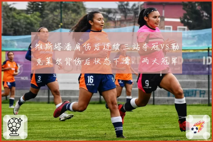 维斯塔潘肩伤后连续三站夺冠vs勒克莱尔背伤后状态下滑，两大冠军伤病后表现对比