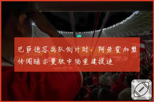 巴萨德容离队倒计时，阿劳霍加盟传闻暗示曼联中场重建提速