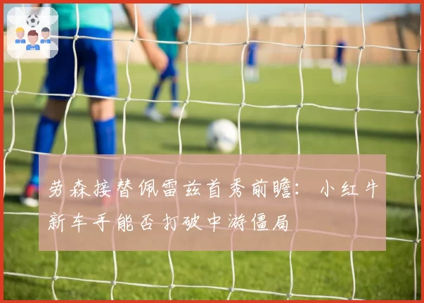 劳森接替佩雷兹首秀前瞻：小红牛新车手能否打破中游僵局