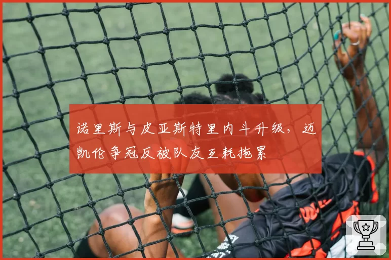 诺里斯与皮亚斯特里内斗升级，迈凯伦争冠反被队友互耗拖累