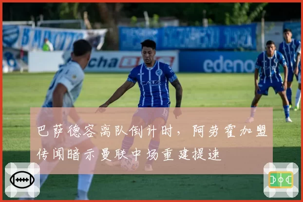 巴萨德容离队倒计时，阿劳霍加盟传闻暗示曼联中场重建提速