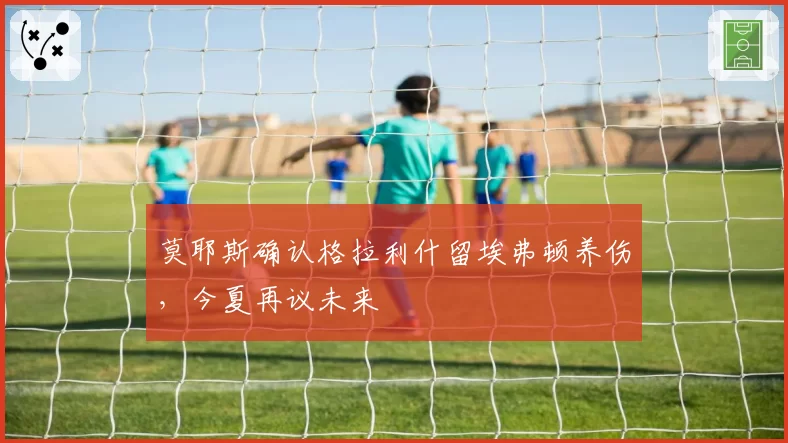莫耶斯确认格拉利什留埃弗顿养伤，今夏再议未来