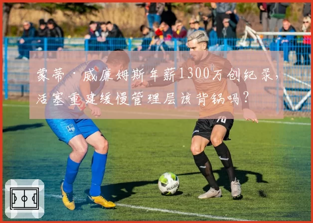 蒙蒂·威廉姆斯年薪1300万创纪录，活塞重建缓慢管理层该背锅吗？