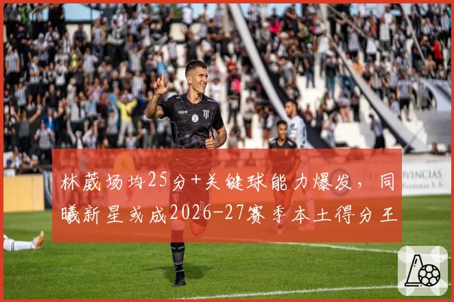 林葳场均25分+关键球能力爆发，同曦新星或成2026-27赛季本土得分王