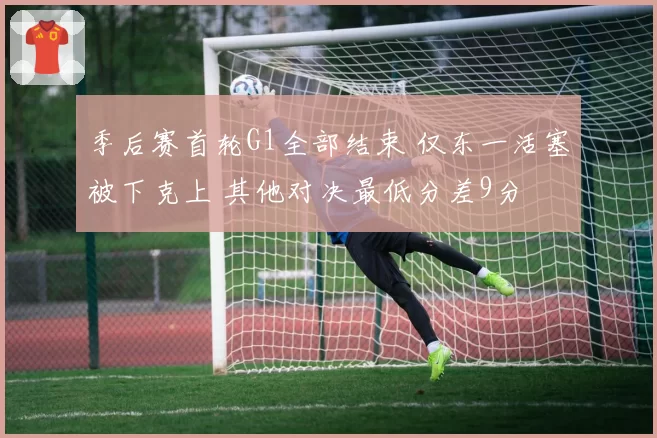季后赛首轮G1全部结束 仅东一活塞被下克上 其他对决最低分差9分