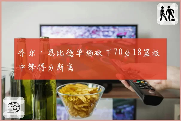 乔尔·恩比德单场砍下70分18篮板 中锋得分新高