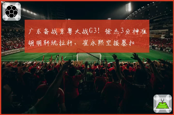 广东备战京粤大战G3！徐杰3分神准胡明轩玩拉杆，崔永熙空接暴扣