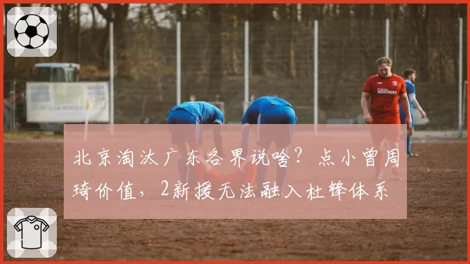 北京淘汰广东各界说啥？点小曾周琦价值，2新援无法融入杜锋体系