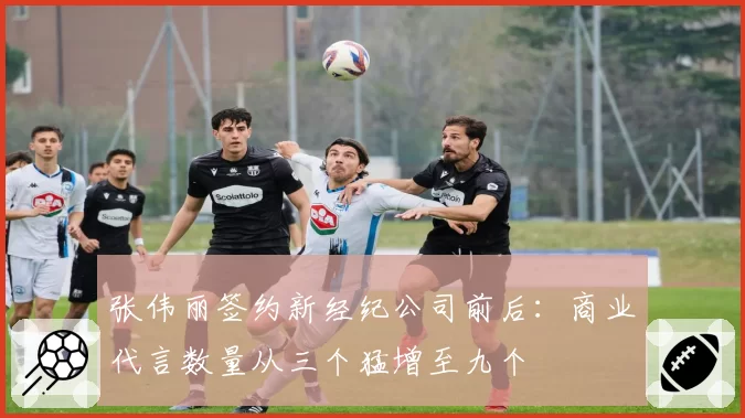 张伟丽签约新经纪公司前后：商业代言数量从三个猛增至九个