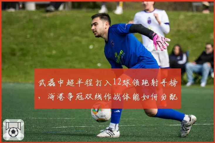 武磊中超半程打入12球领跑射手榜，海港争冠双线作战体能如何分配？