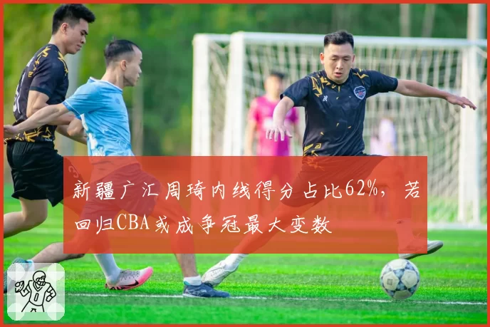新疆广汇周琦内线得分占比62%，若回归CBA或成争冠最大变数