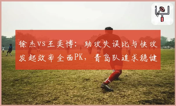 徐杰vs王奕博:助攻失误比与快攻发起效率全面PK,青岛队追求稳健控卫