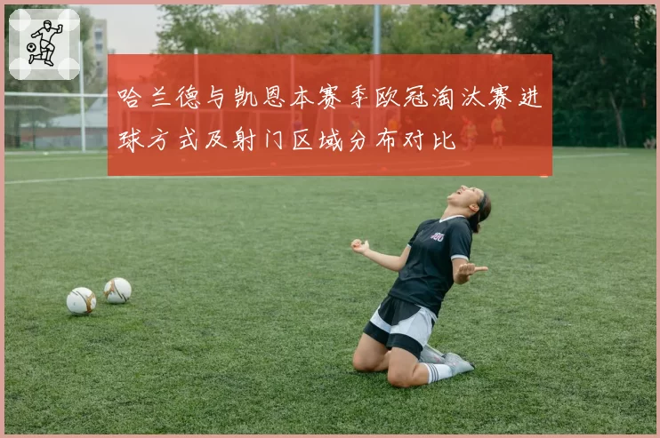 哈兰德与凯恩本赛季欧冠淘汰赛进球方式及射门区域分布对比