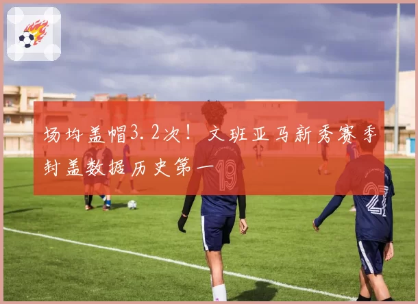场均盖帽3.2次！文班亚马新秀赛季封盖数据历史第一