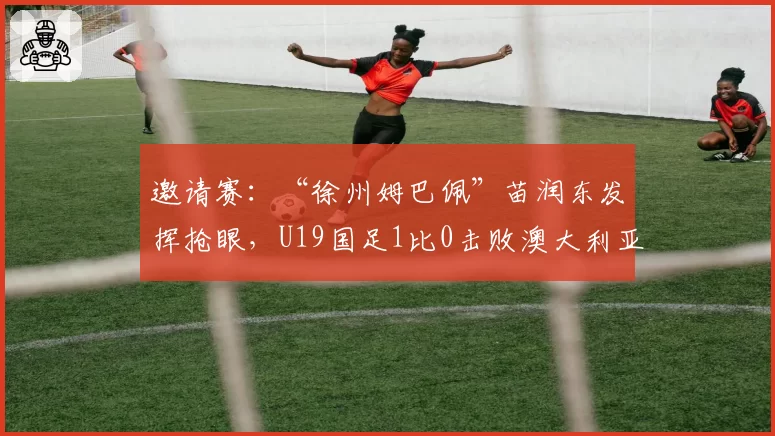 邀请赛：“徐州姆巴佩”苗润东发挥抢眼，U19国足1比0击败澳大利亚