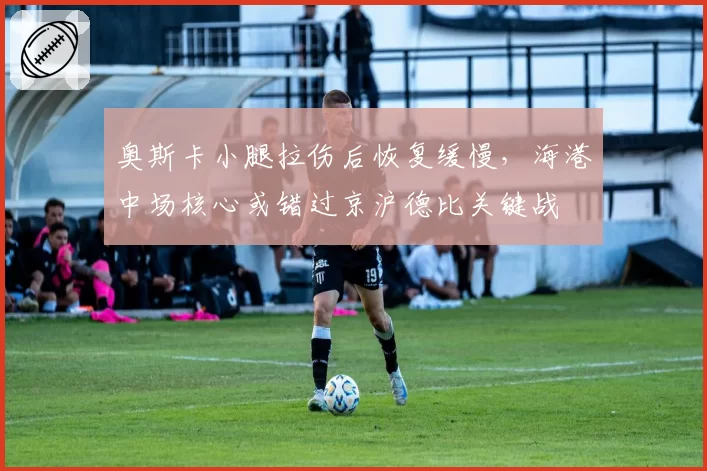 奥斯卡小腿拉伤后恢复缓慢，海港中场核心或错过京沪德比关键战