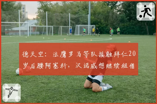 德天空：法鹰罗马等队接触拜仁20岁后腰阿塞科，汉诺威想继续租借