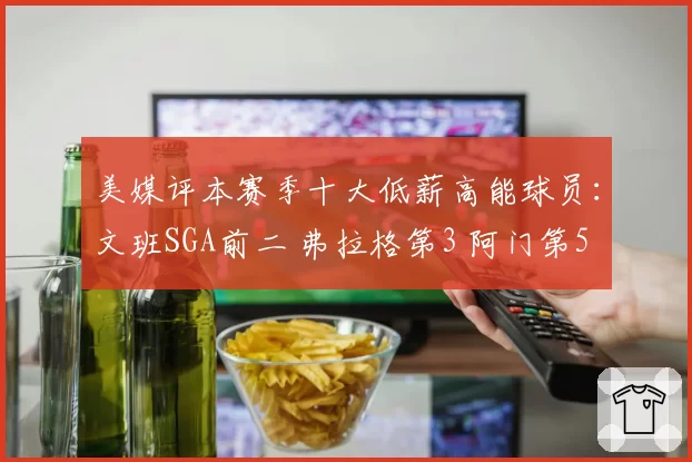 美媒评本赛季十大低薪高能球员：文班SGA前二 弗拉格第3 阿门第5