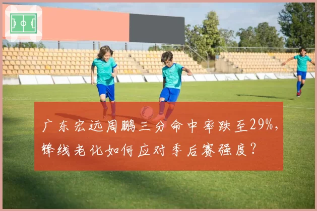广东宏远周鹏三分命中率跌至29%，锋线老化如何应对季后赛强度？