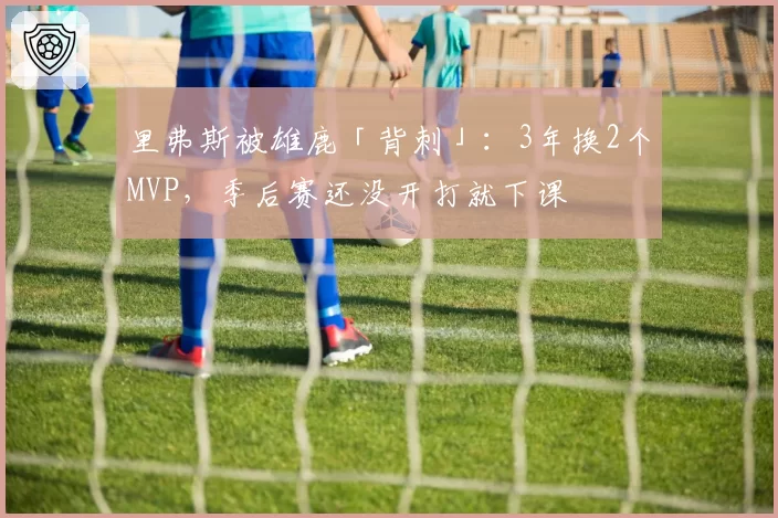 里弗斯被雄鹿「背刺」:3年换2个MVP,季后赛还没开打就下课