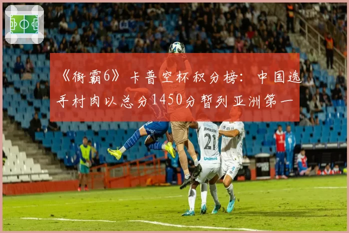 《街霸6》卡普空杯积分榜：中国选手村肉以总分1450分暂列亚洲第一