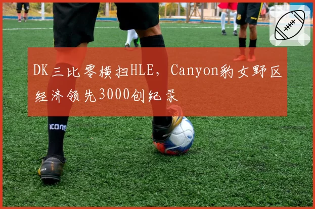 DK三比零横扫HLE，Canyon豹女野区经济领先3000创纪录