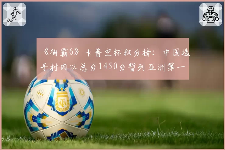 《街霸6》卡普空杯积分榜：中国选手村肉以总分1450分暂列亚洲第一