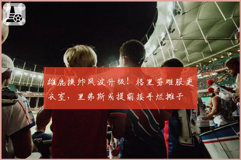 雄鹿换帅风波升级!格里芬难服更衣室,里弗斯或提前接手烂摊子