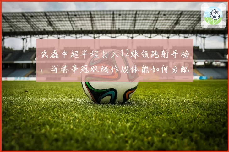 武磊中超半程打入12球领跑射手榜，海港争冠双线作战体能如何分配？
