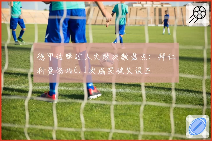 德甲边锋过人失败次数盘点：拜仁科曼场均6.1次成突破失误王