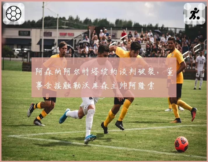 阿森纳阿尔特塔续约谈判破裂，董事会接触勒沃库森主帅阿隆索