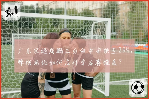 广东宏远周鹏三分命中率跌至29%，锋线老化如何应对季后赛强度？