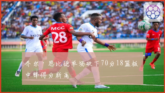 乔尔·恩比德单场砍下70分18篮板 中锋得分新高