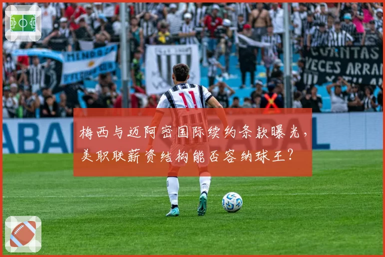 梅西与迈阿密国际续约条款曝光，美职联薪资结构能否容纳球王？