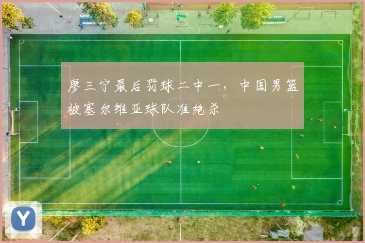 廖三宁最后罚球二中一，中国男篮被塞尔维亚球队准绝杀