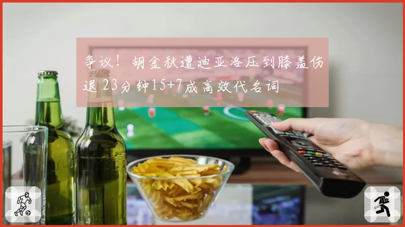 争议！胡金秋遭迪亚洛压到膝盖伤退 23分钟15+7成高效代名词