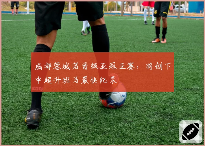 成都蓉城若晋级亚冠正赛，将创下中超升班马最快纪录