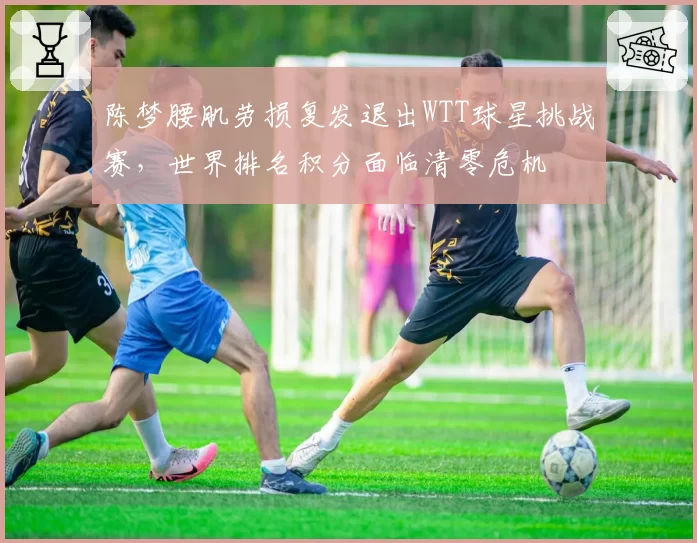 陈梦腰肌劳损复发退出WTT球星挑战赛，世界排名积分面临清零危机