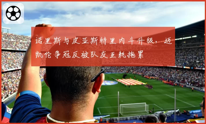 诺里斯与皮亚斯特里内斗升级，迈凯伦争冠反被队友互耗拖累