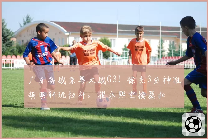 广东备战京粤大战G3！徐杰3分神准胡明轩玩拉杆，崔永熙空接暴扣