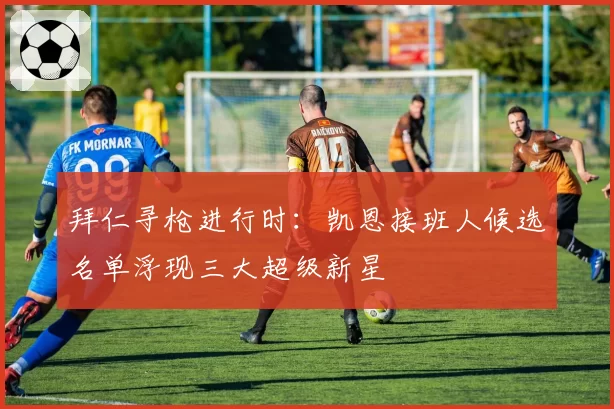 拜仁寻枪进行时：凯恩接班人候选名单浮现三大超级新星