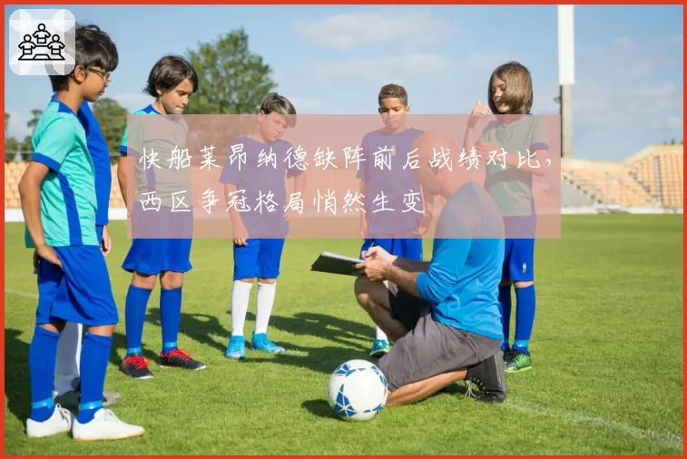 快船莱昂纳德缺阵前后战绩对比，西区争冠格局悄然生变
