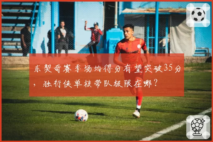 东契奇赛季场均得分有望突破35分，独行侠单核带队极限在哪？