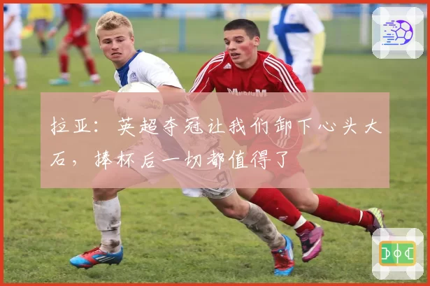拉亚：英超夺冠让我们卸下心头大石，捧杯后一切都值得了