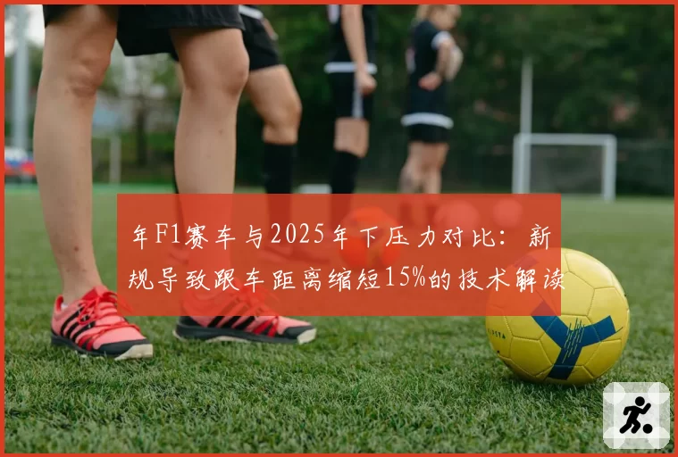 年F1赛车与2025年下压力对比：新规导致跟车距离缩短15%的技术解读