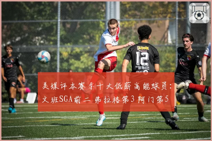 美媒评本赛季十大低薪高能球员：文班SGA前二 弗拉格第3 阿门第5