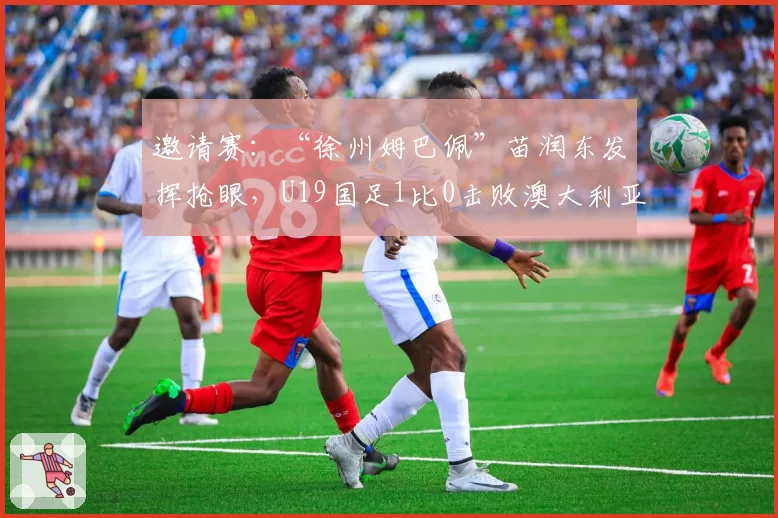 邀请赛：“徐州姆巴佩”苗润东发挥抢眼，U19国足1比0击败澳大利亚