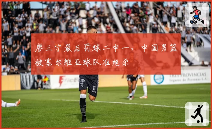 廖三宁最后罚球二中一，中国男篮被塞尔维亚球队准绝杀