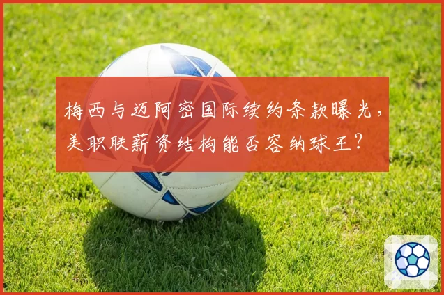 梅西与迈阿密国际续约条款曝光，美职联薪资结构能否容纳球王？