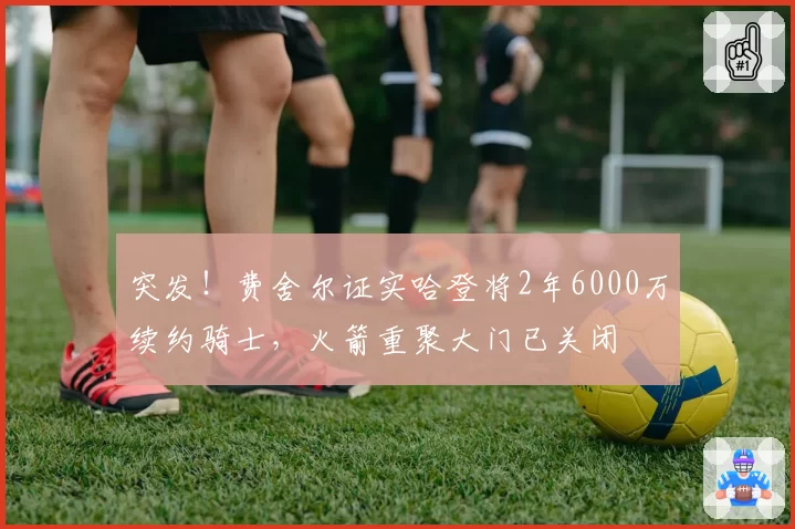 突发！费舍尔证实哈登将2年6000万续约骑士，火箭重聚大门已关闭